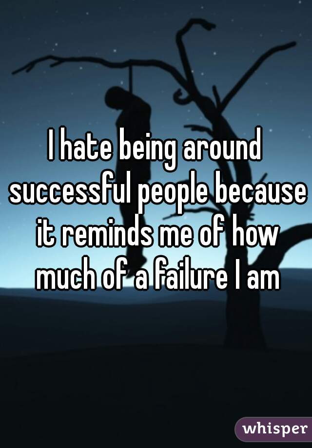 I hate being around successful people because it reminds me of how much of a failure I am