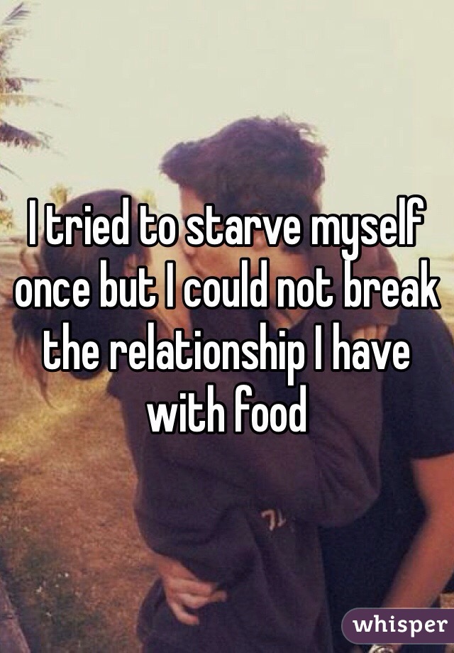 I tried to starve myself once but I could not break the relationship I have with food