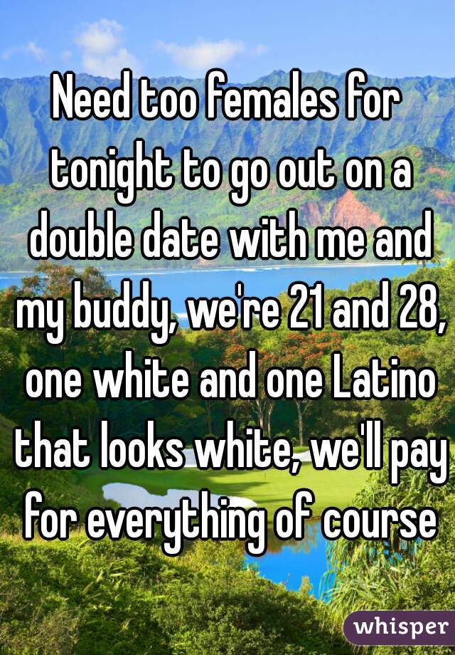Need too females for tonight to go out on a double date with me and my buddy, we're 21 and 28, one white and one Latino that looks white, we'll pay for everything of course