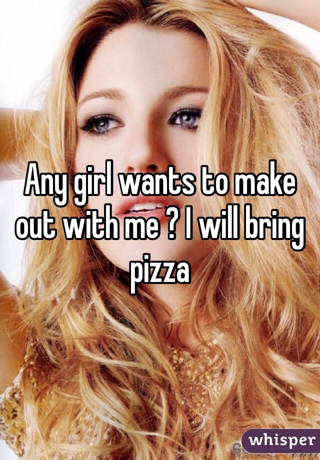 Any girl wants to make out with me ? I will bring pizza 