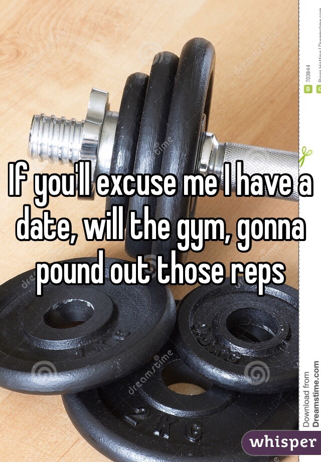 If you'll excuse me I have a date, will the gym, gonna pound out those reps