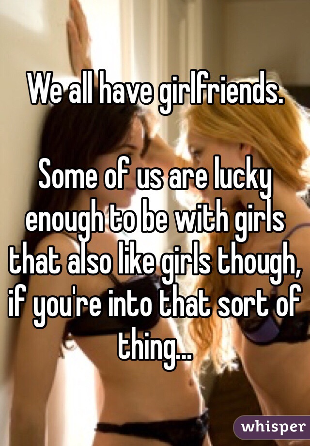 We all have girlfriends.

Some of us are lucky enough to be with girls that also like girls though, if you're into that sort of thing...