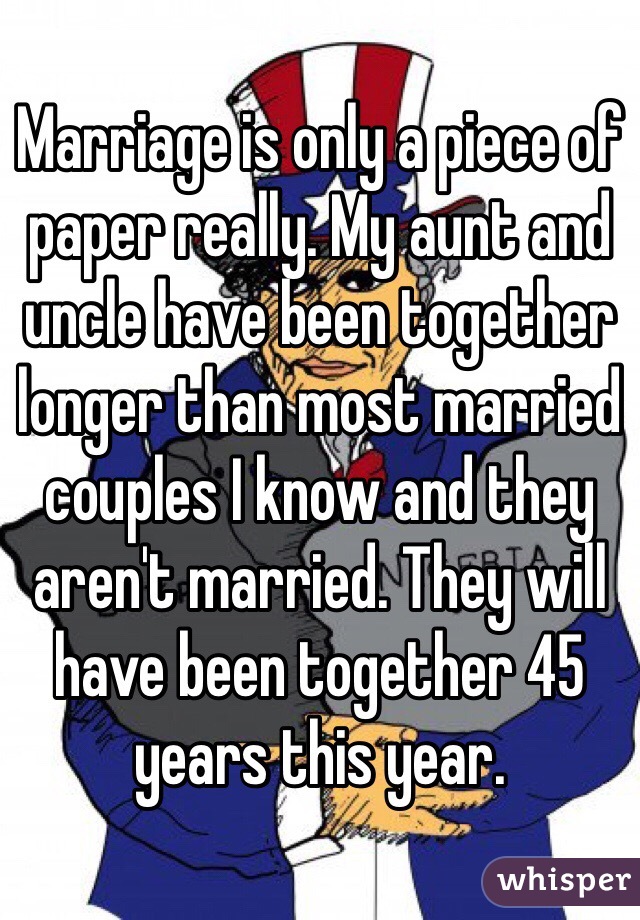 Marriage is only a piece of paper really. My aunt and uncle have been together longer than most married couples I know and they aren't married. They will have been together 45 years this year.