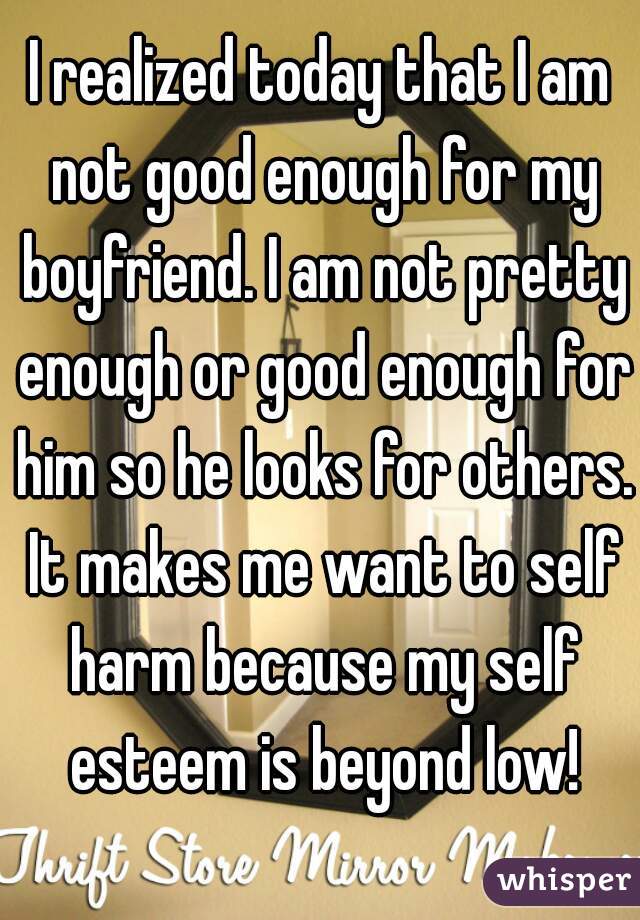 I realized today that I am not good enough for my boyfriend. I am not pretty enough or good enough for him so he looks for others. It makes me want to self harm because my self esteem is beyond low!