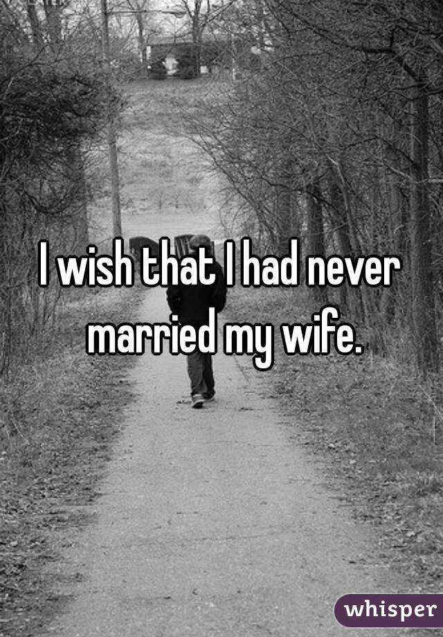 I wish that I had never married my wife.