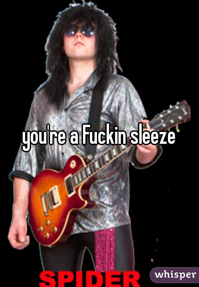 you're a Fuckin sleeze