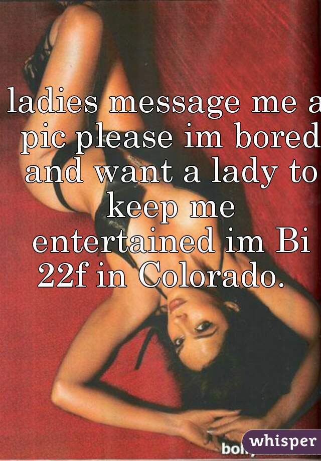 ladies message me a pic please im bored and want a lady to keep me entertained im Bi 22f in Colorado.  