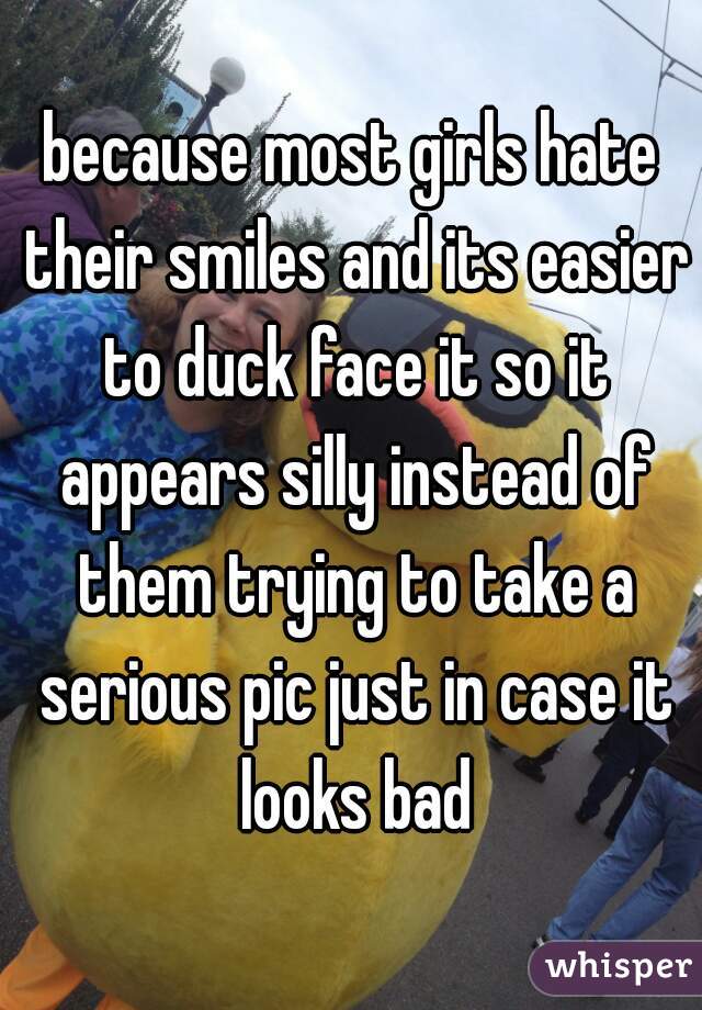 because most girls hate their smiles and its easier to duck face it so it appears silly instead of them trying to take a serious pic just in case it looks bad