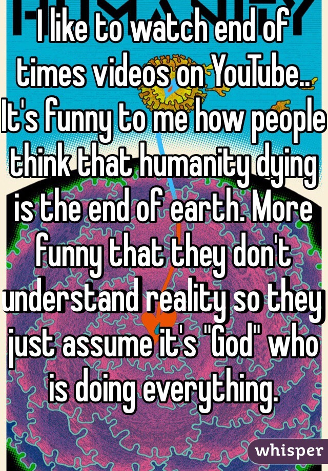 I like to watch end of times videos on YouTube.. It's funny to me how people think that humanity dying is the end of earth. More funny that they don't understand reality so they just assume it's "God" who is doing everything.