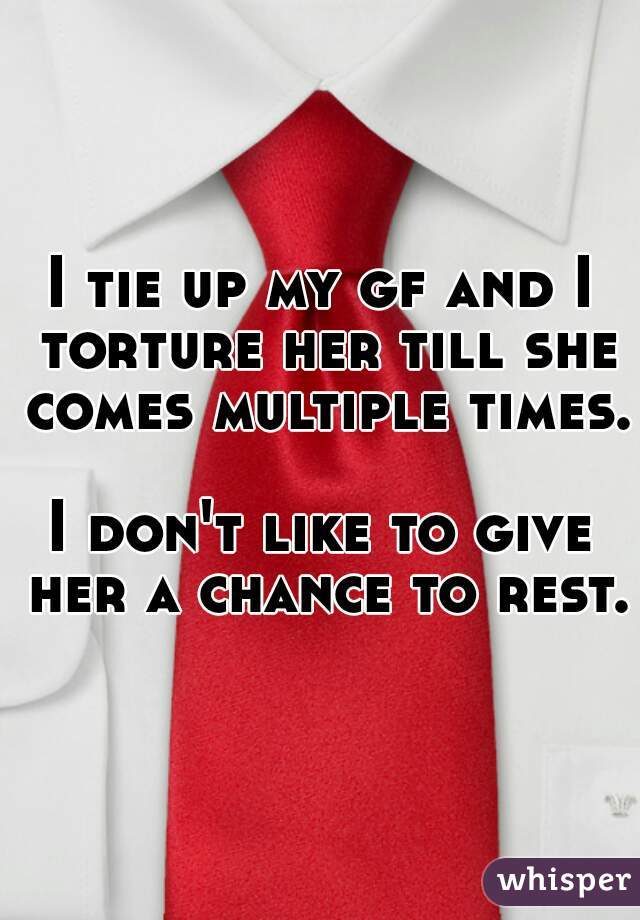 I tie up my gf and I torture her till she comes multiple times.  
I don't like to give her a chance to rest.
