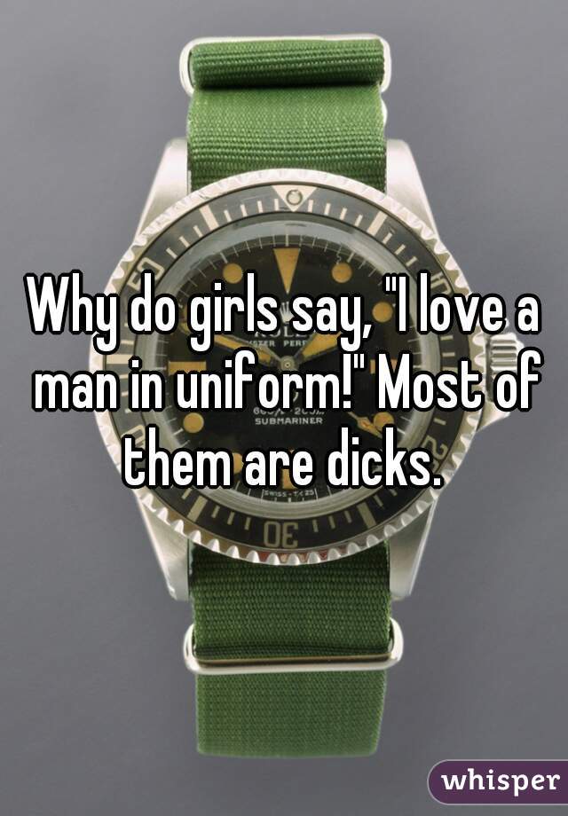 Why do girls say, "I love a man in uniform!" Most of them are dicks. 