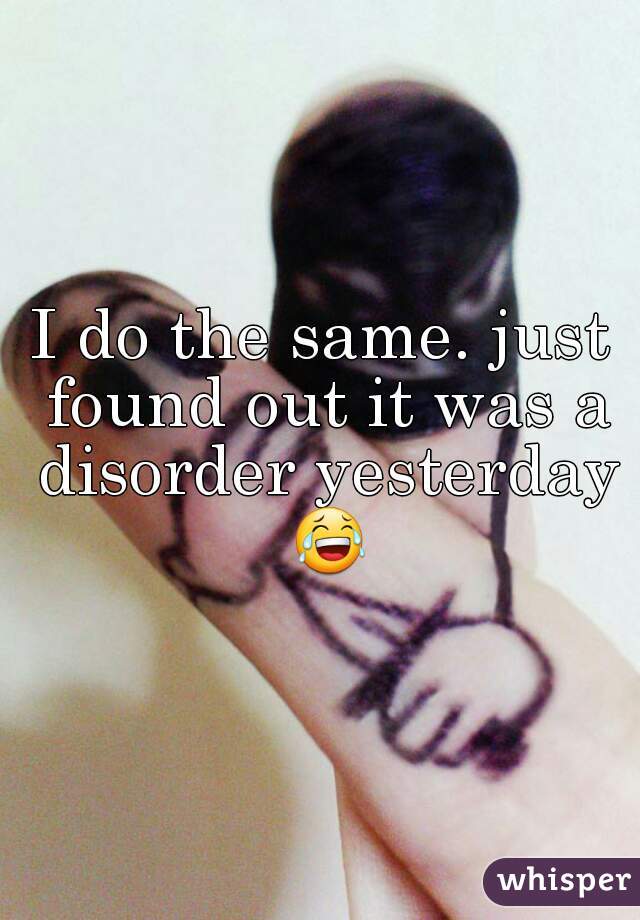 I do the same. just found out it was a disorder yesterday 😂 