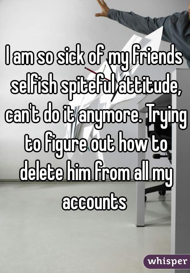 I am so sick of my friends selfish spiteful attitude, can't do it anymore. Trying to figure out how to delete him from all my accounts 