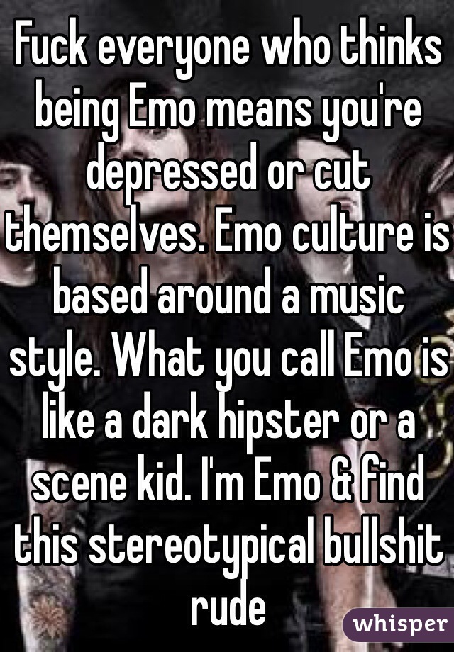 Fuck everyone who thinks being Emo means you're depressed or cut themselves. Emo culture is based around a music style. What you call Emo is like a dark hipster or a scene kid. I'm Emo & find this stereotypical bullshit rude