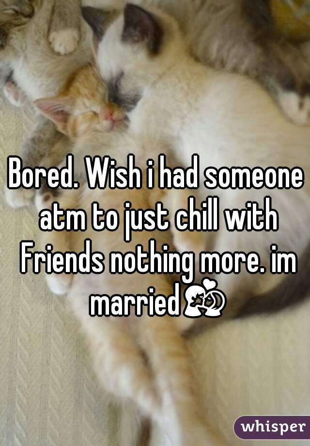 Bored. Wish i had someone atm to just chill with Friends nothing more. im married💏 