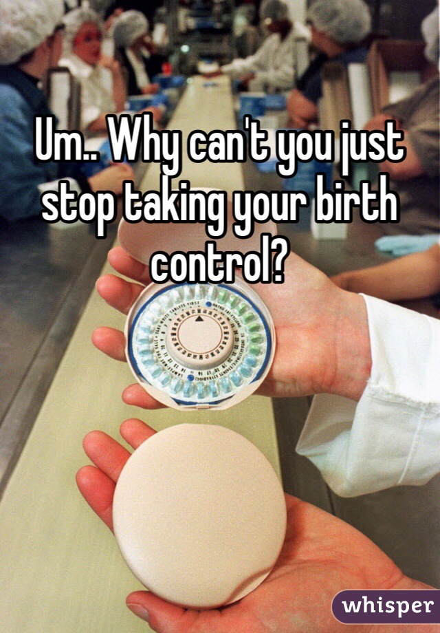 Um.. Why can't you just stop taking your birth control? 