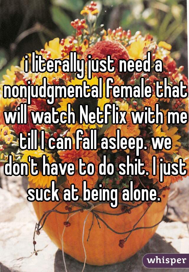 i literally just need a nonjudgmental female that will watch Netflix with me till I can fall asleep. we don't have to do shit. I just suck at being alone. 