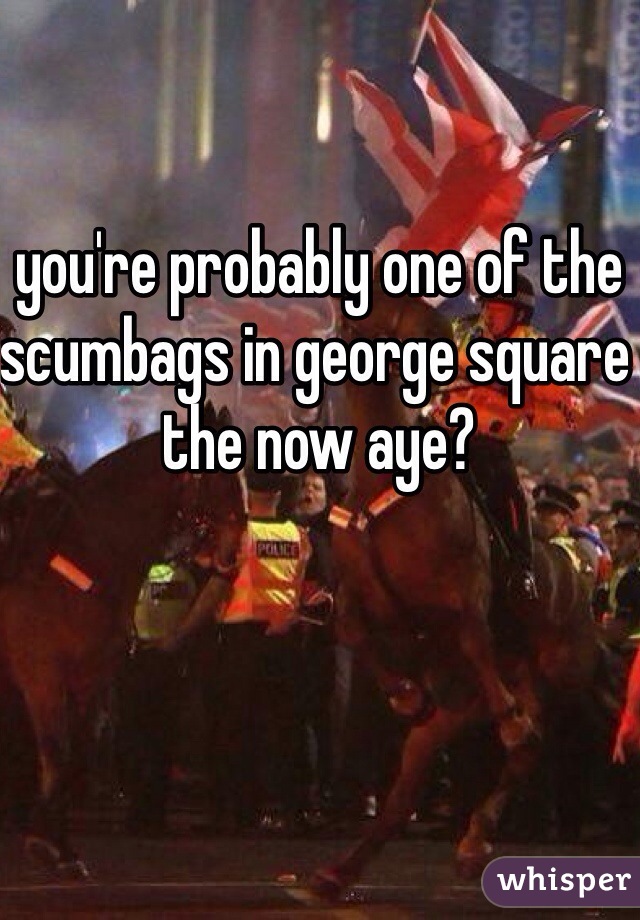 you're probably one of the scumbags in george square the now aye?