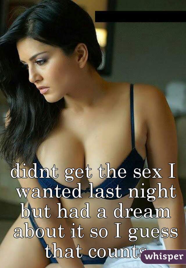 didnt get the sex I wanted last night but had a dream about it so I guess that counts