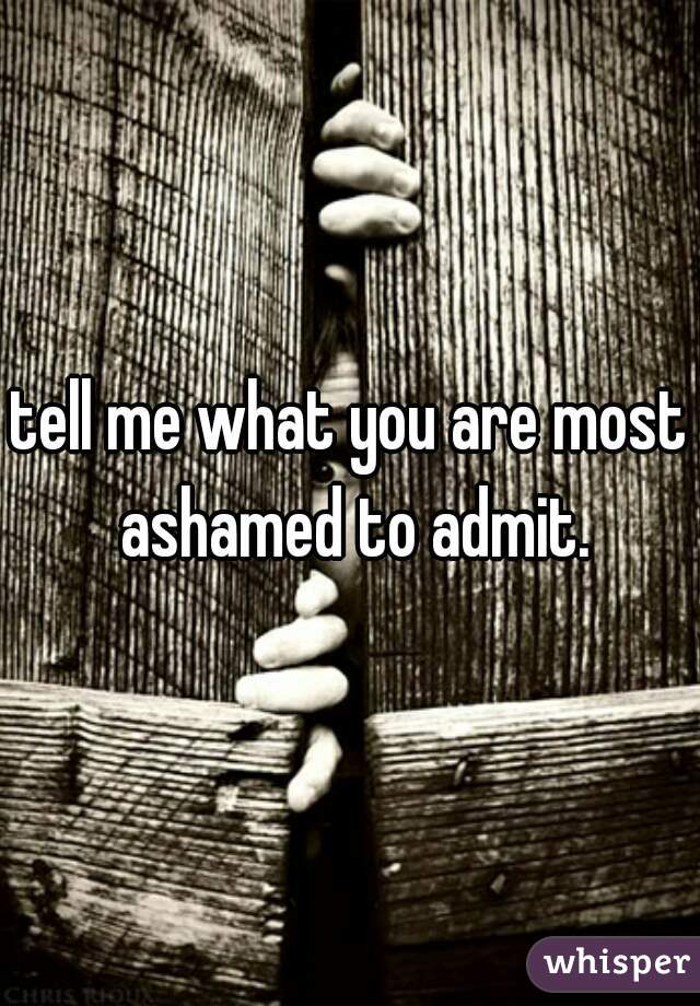 tell me what you are most ashamed to admit.