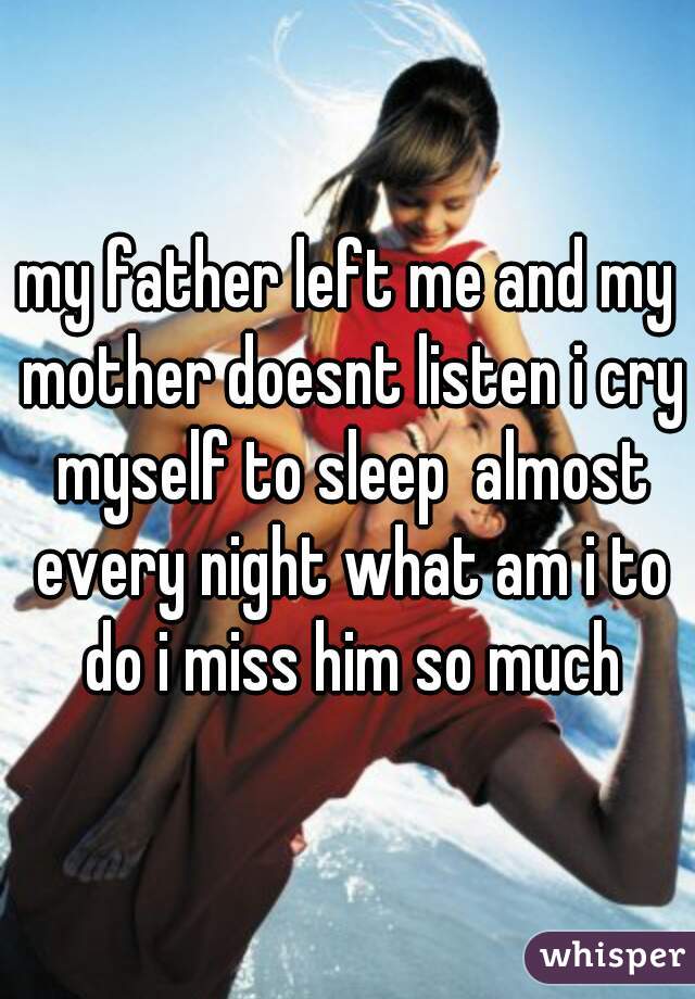 my father left me and my mother doesnt listen i cry myself to sleep  almost every night what am i to do i miss him so much