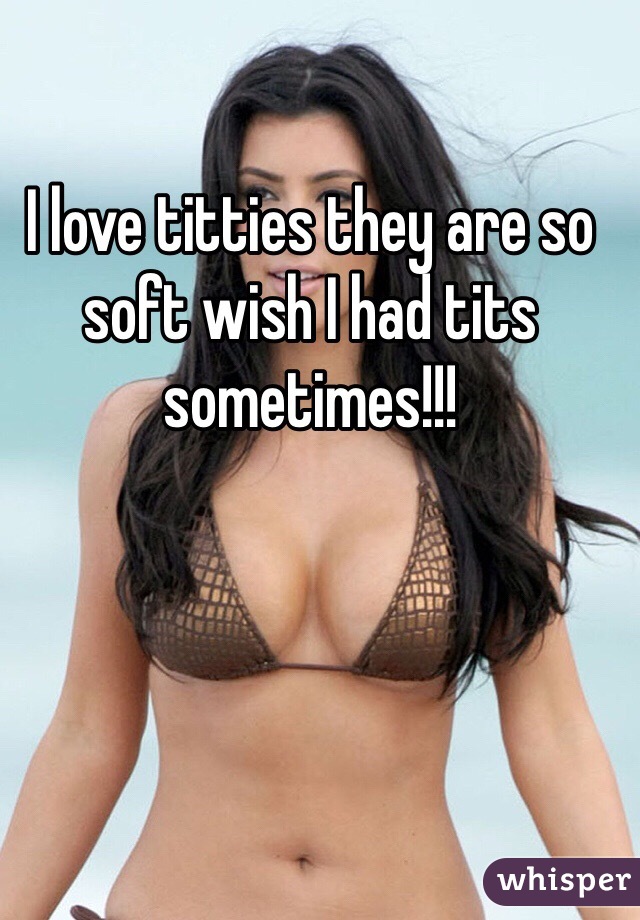 I love titties they are so soft wish I had tits sometimes!!!