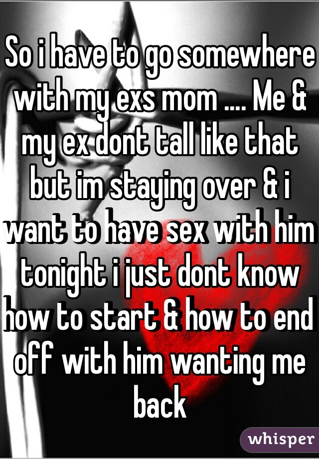 So i have to go somewhere with my exs mom .... Me & my ex dont tall like that but im staying over & i want to have sex with him tonight i just dont know how to start & how to end off with him wanting me back 