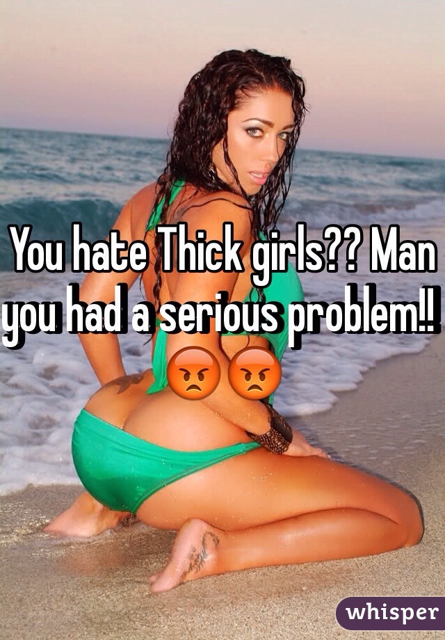 You hate Thick girls?? Man you had a serious problem!! 😡😡