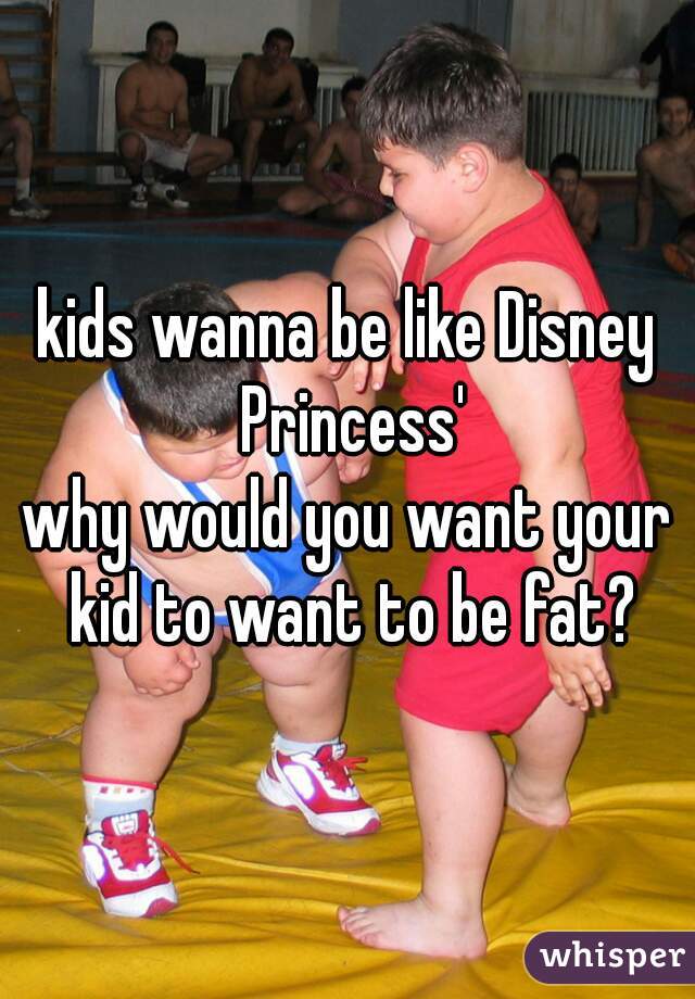 kids wanna be like Disney Princess'




why would you want your kid to want to be fat?