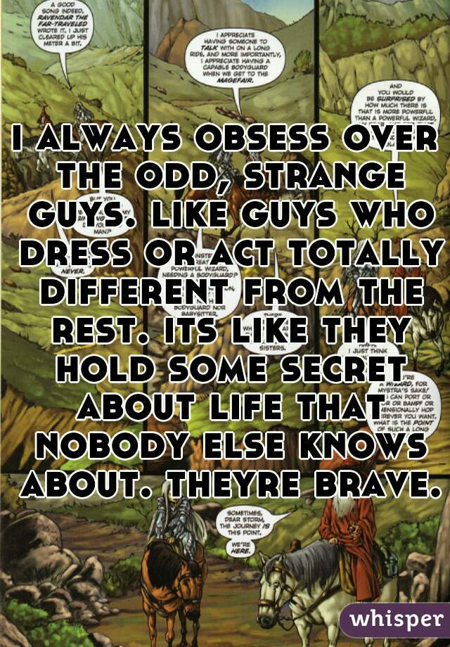 i always obsess over the odd, strange guys. like guys who dress or act totally different from the rest. its like they hold some secret about life that nobody else knows about. theyre brave.