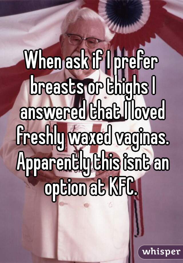 When ask if I prefer breasts or thighs I answered that I loved freshly waxed vaginas. Apparently this isnt an option at KFC. 
