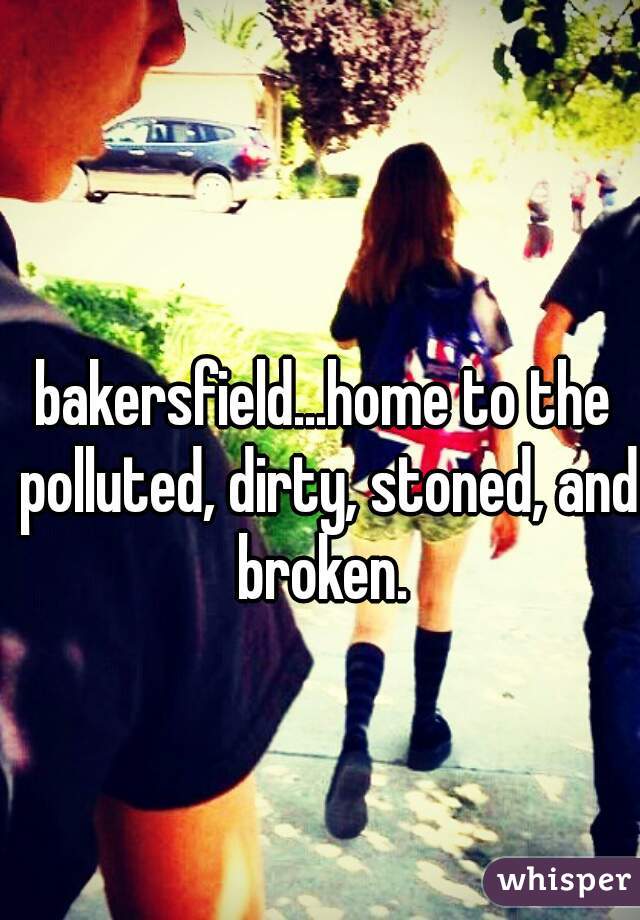 bakersfield...home to the polluted, dirty, stoned, and broken. 