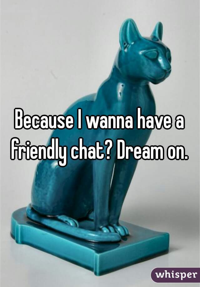 Because I wanna have a friendly chat? Dream on. 