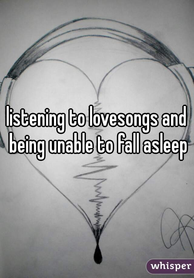 listening to lovesongs and being unable to fall asleep