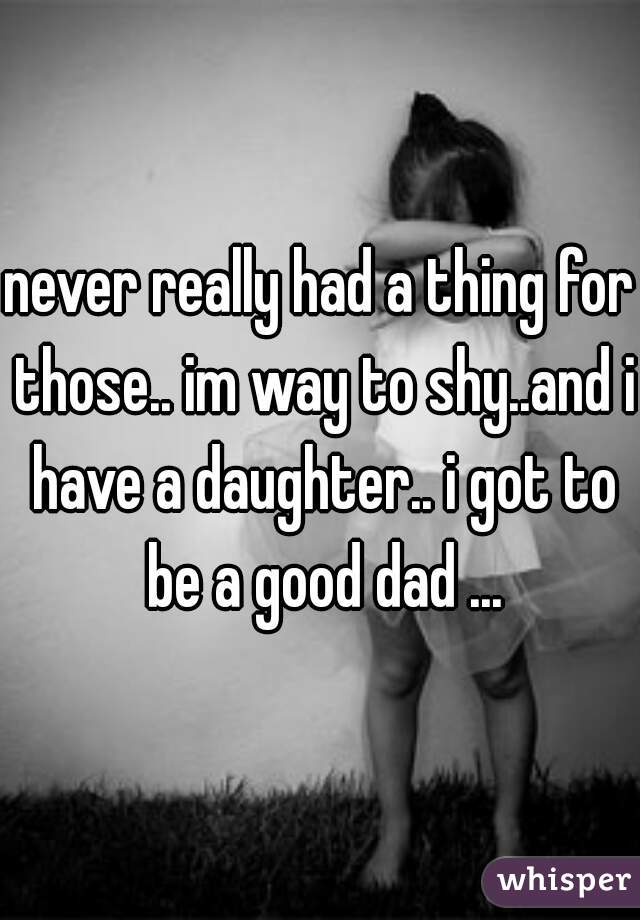 never really had a thing for those.. im way to shy..and i have a daughter.. i got to be a good dad ...