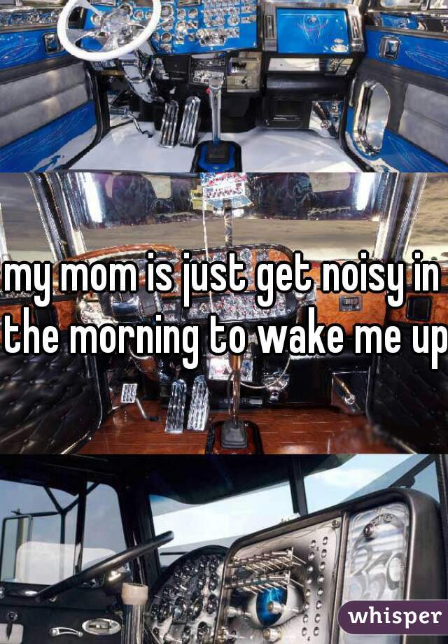 my mom is just get noisy in the morning to wake me up
