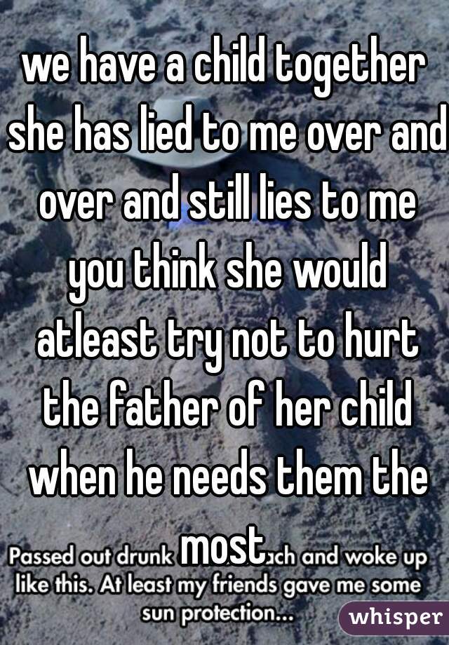 we have a child together she has lied to me over and over and still lies to me you think she would atleast try not to hurt the father of her child when he needs them the most 
