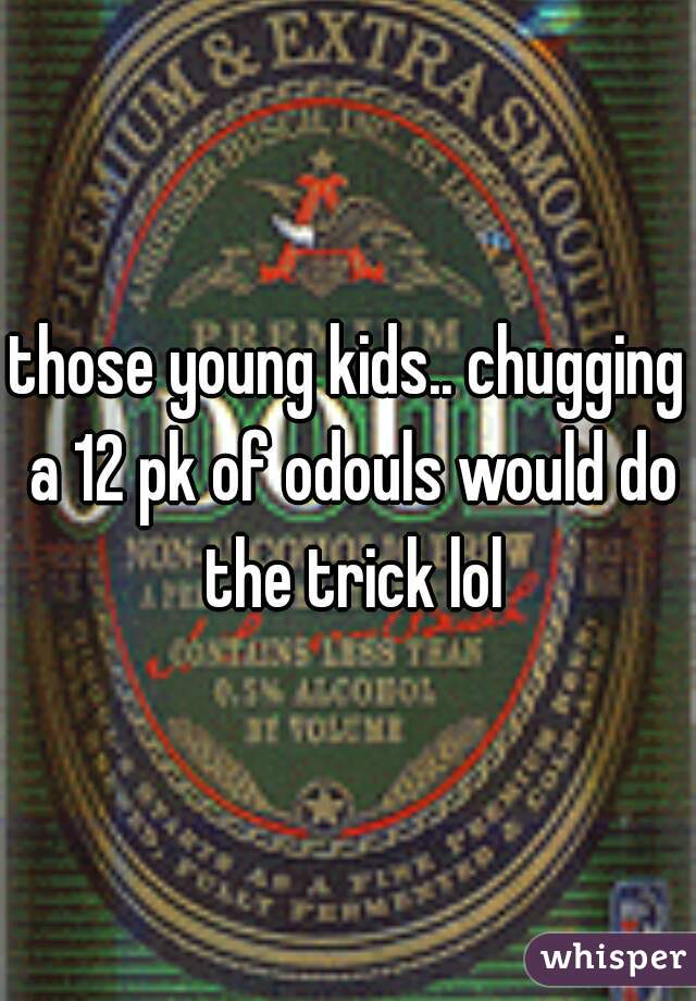 those young kids.. chugging a 12 pk of odouls would do the trick lol