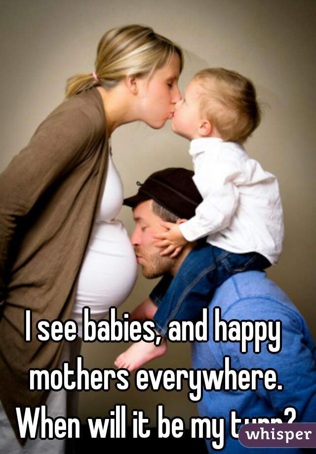 I see babies, and happy mothers everywhere. When will it be my turn?