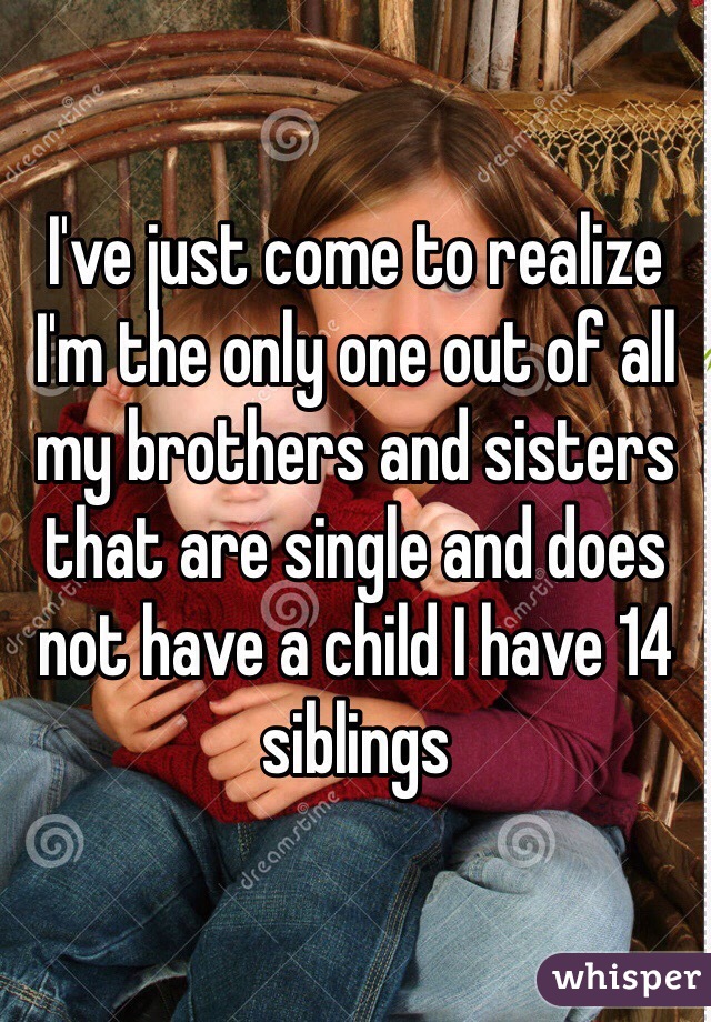 I've just come to realize I'm the only one out of all my brothers and sisters that are single and does not have a child I have 14 siblings