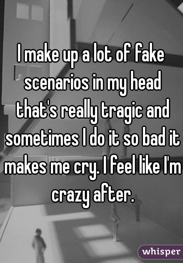 I make up a lot of fake scenarios in my head that's really tragic and sometimes I do it so bad it makes me cry. I feel like I'm crazy after.