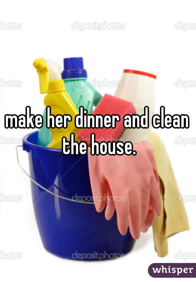make her dinner and clean the house.