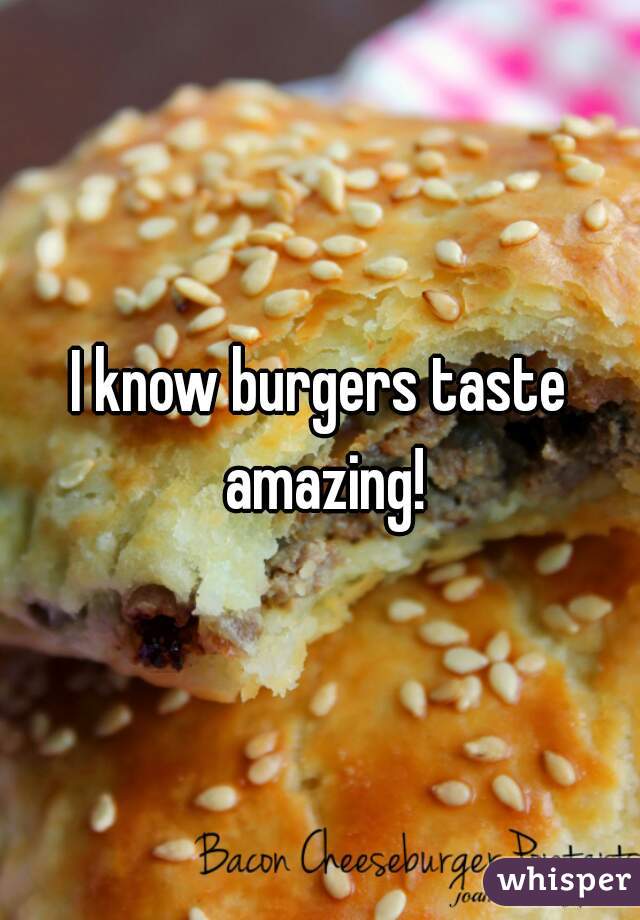 I know burgers taste amazing!
