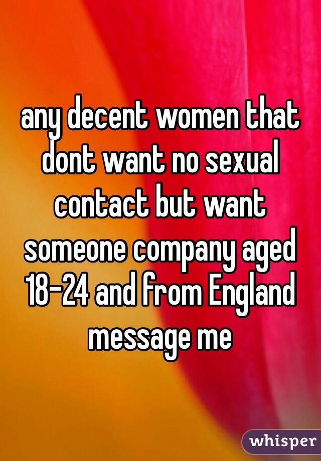 any decent women that dont want no sexual contact but want someone company aged 18-24 and from England message me 