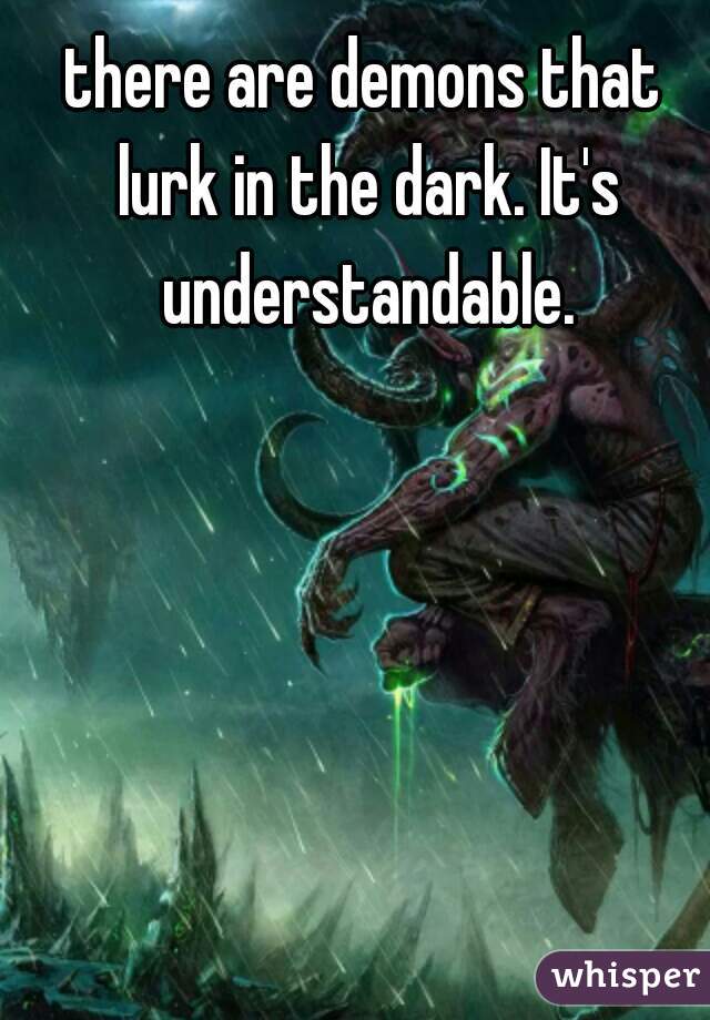 there are demons that 
lurk in the dark. It's understandable. 