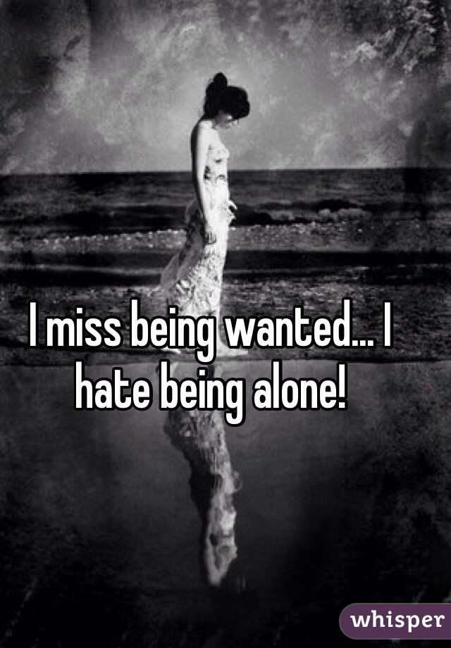 I miss being wanted... I hate being alone!