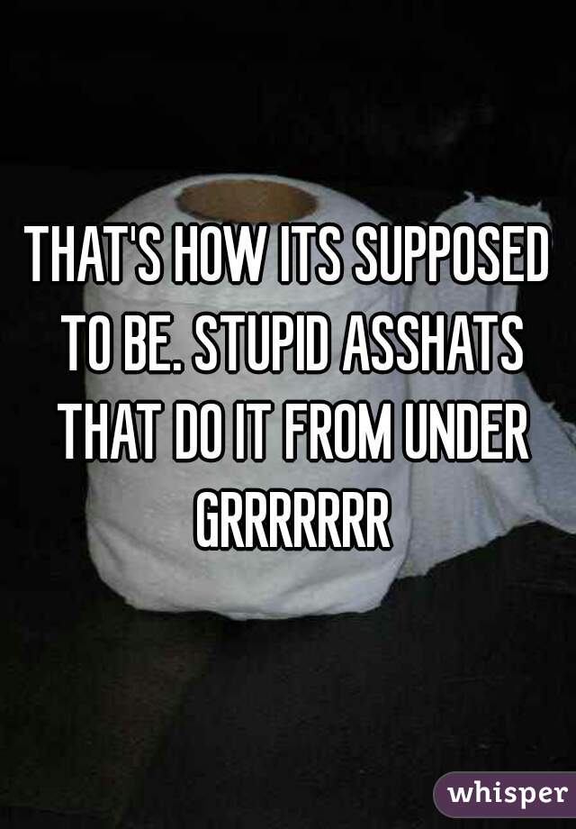 THAT'S HOW ITS SUPPOSED TO BE. STUPID ASSHATS THAT DO IT FROM UNDER GRRRRRRR