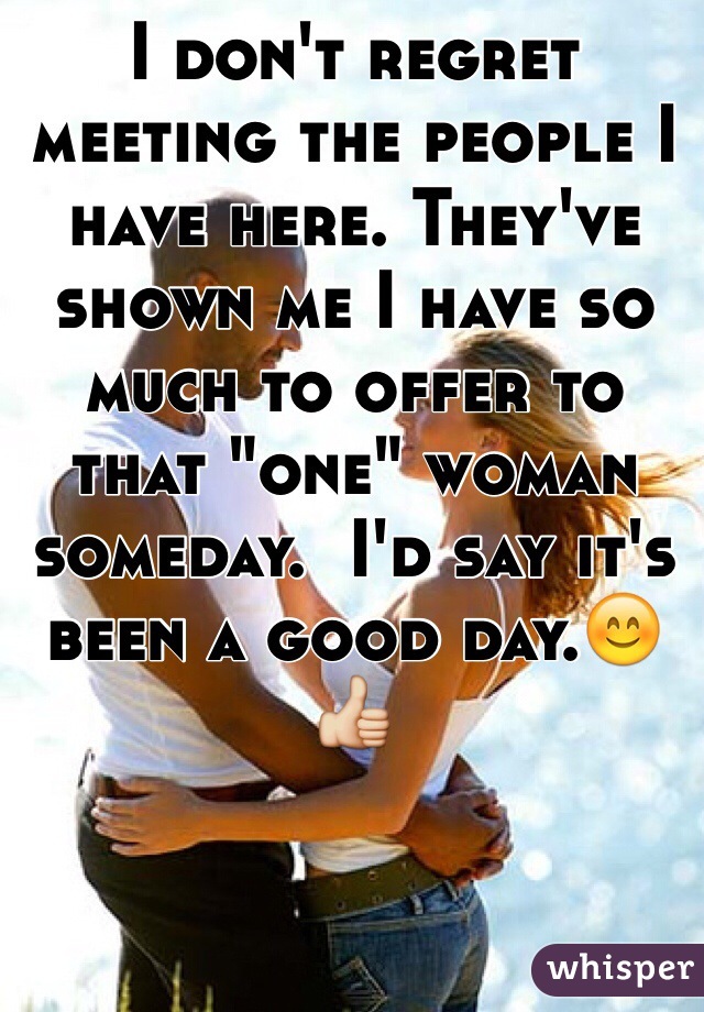 I don't regret meeting the people I have here. They've shown me I have so much to offer to that "one" woman someday.  I'd say it's been a good day.😊👍