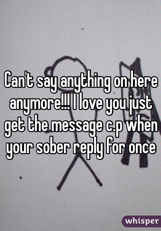 Can't say anything on here anymore!!! I love you just get the message c.p when your sober reply for once