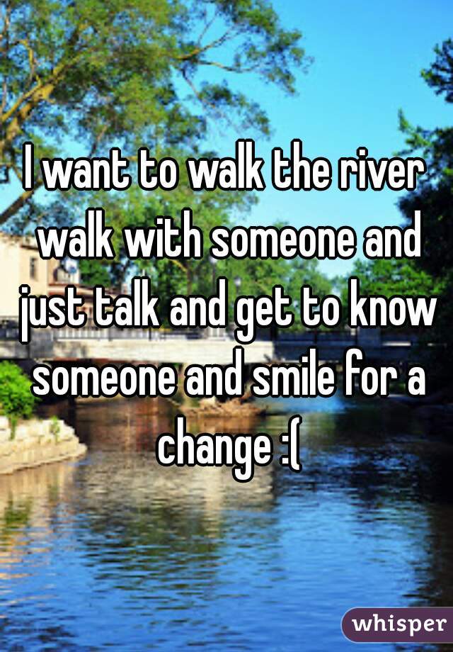 I want to walk the river walk with someone and just talk and get to know someone and smile for a change :(